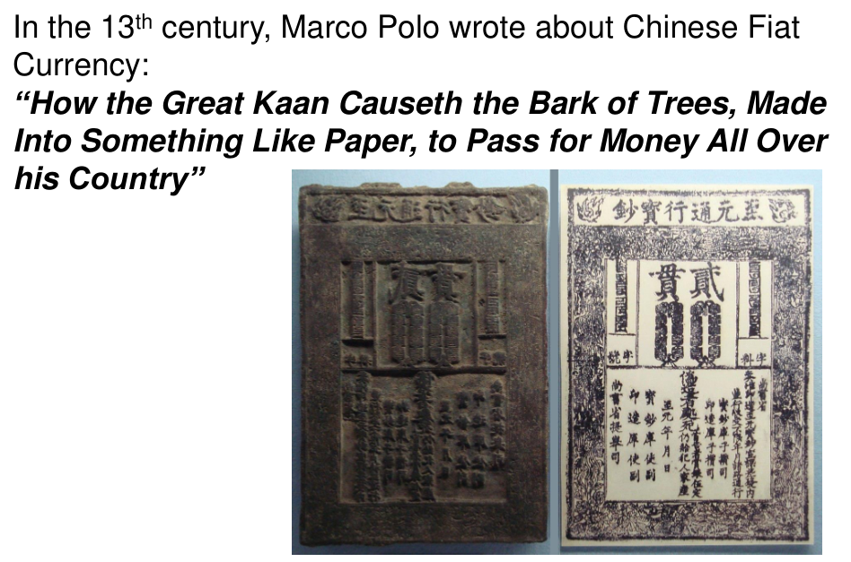 Chinese paper money. In the 13th century, Marco Polo wrote about Chinese Fiat Currency. "How the Great Kaan Causeth the Bark of Trees, Made into something Like Paper, to Pass for Money All Over His Country